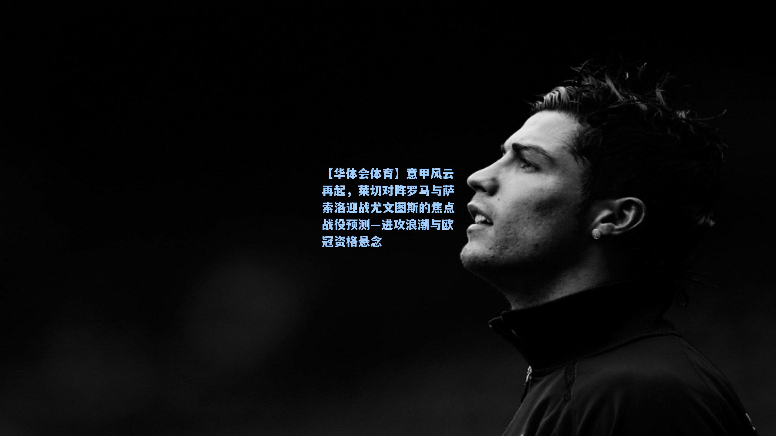 意甲风云再起,莱切对阵罗马与萨索洛迎战尤文图斯的焦点战役预测—进攻浪潮与欧冠资格悬念