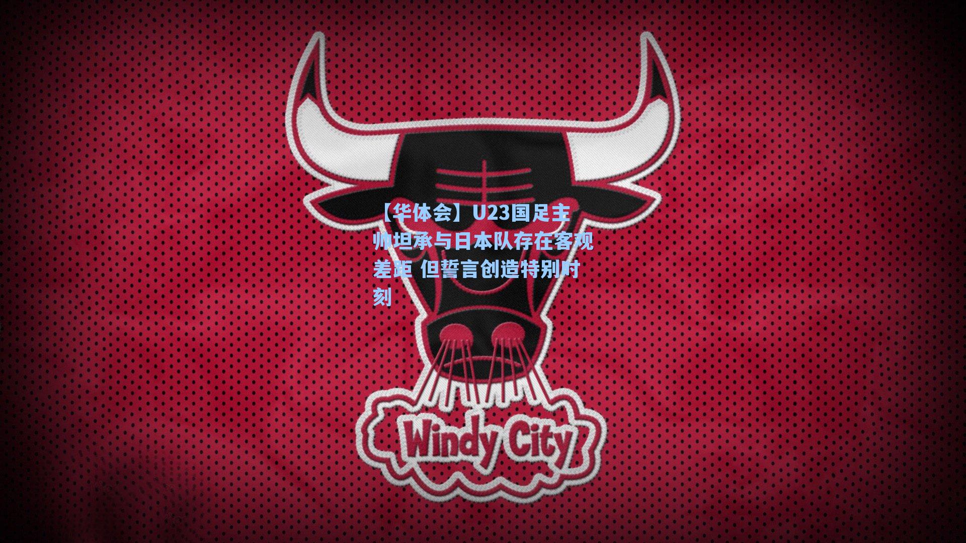 U23国足主帅坦承与日本队存在客观差距 但誓言创造特别时刻