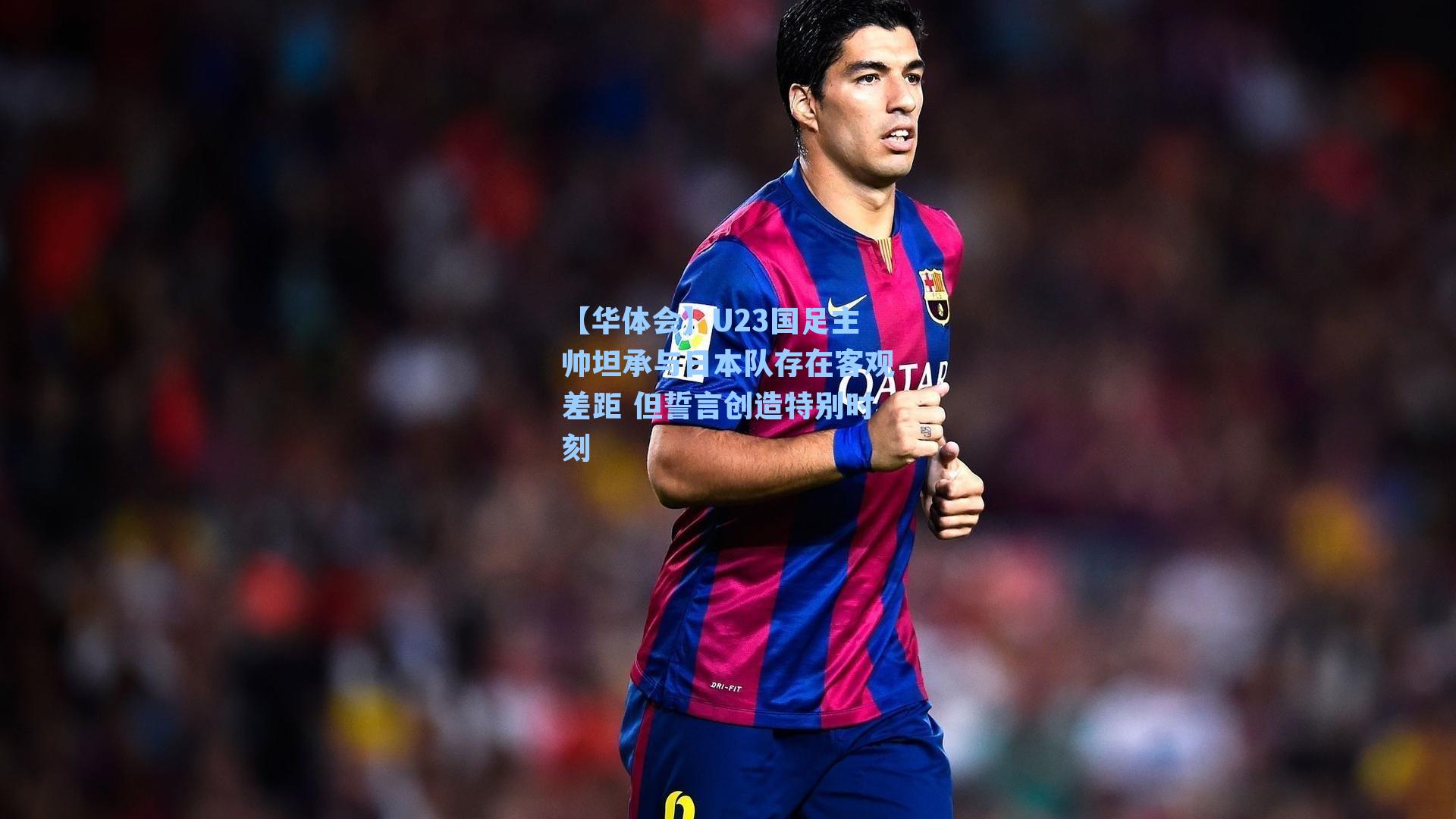 U23国足主帅坦承与日本队存在客观差距 但誓言创造特别时刻